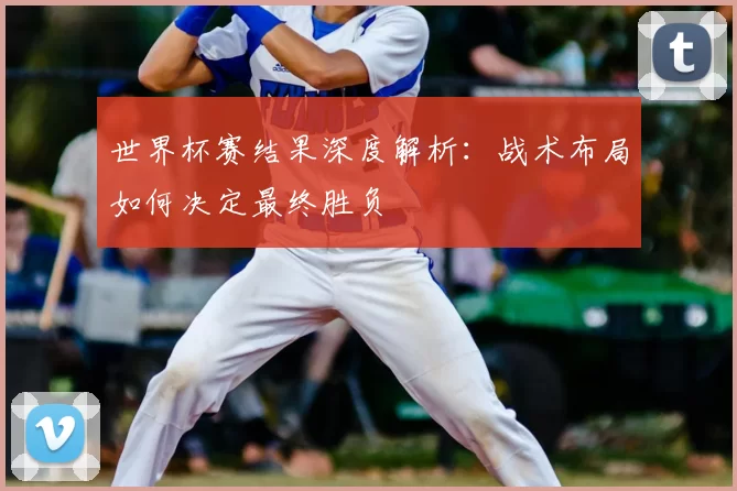 世界杯赛结果深度解析:战术布局如何决定最终胜负