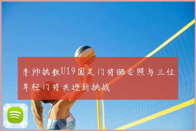 李帅执教U19国足门将晒合照与三位年轻门将共迎新挑战