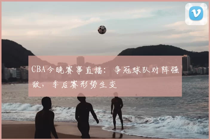 CBA今晚赛事直播：争冠球队对阵强敌，季后赛形势生变