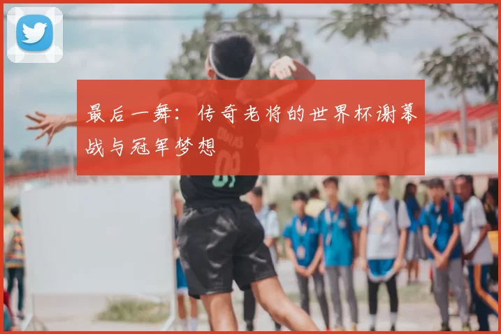 最后一舞:传奇老将的世界杯谢幕战与冠军梦想