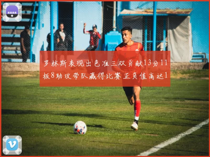 罗林斯表现出色准三双贡献13分11板8助攻带队赢得比赛正负值高达11