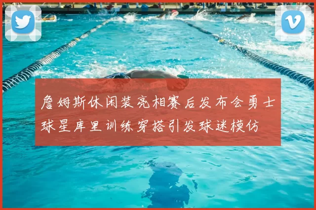 詹姆斯休闲装亮相赛后发布会勇士球星库里训练穿搭引发球迷模仿