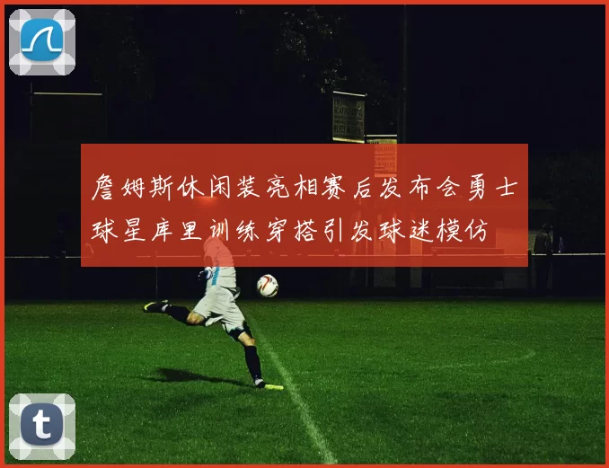 詹姆斯休闲装亮相赛后发布会勇士球星库里训练穿搭引发球迷模仿