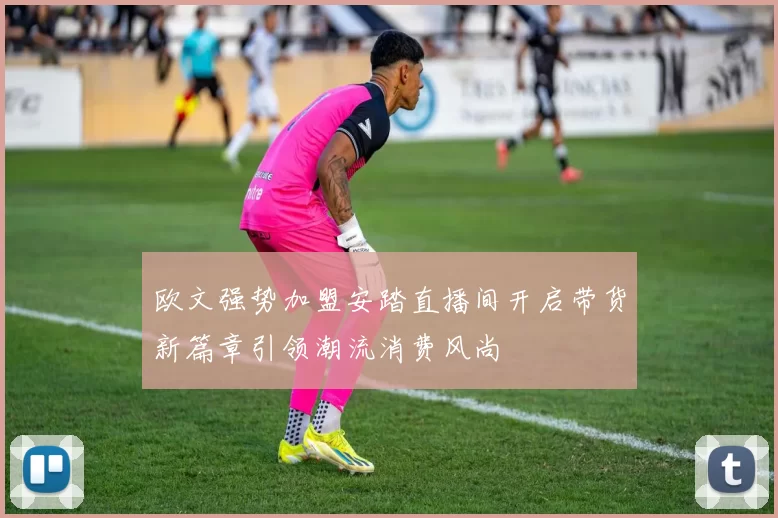 欧文强势加盟安踏直播间开启带货新篇章引领潮流消费风尚