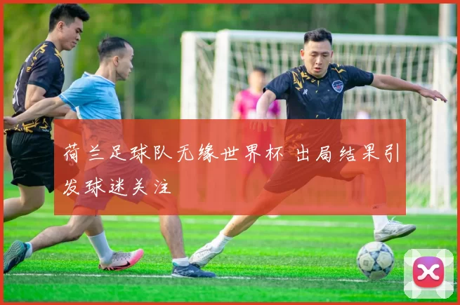 荷兰足球队无缘世界杯 出局结果引发球迷关注