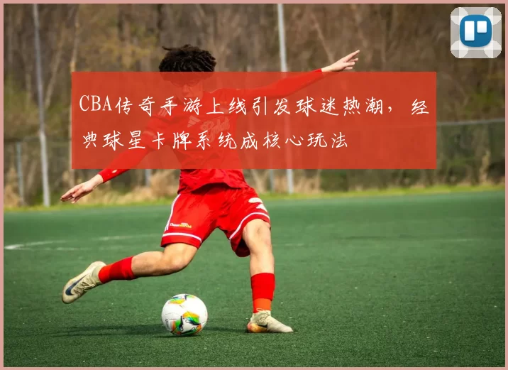 CBA传奇手游上线引发球迷热潮，经典球星卡牌系统成核心玩法