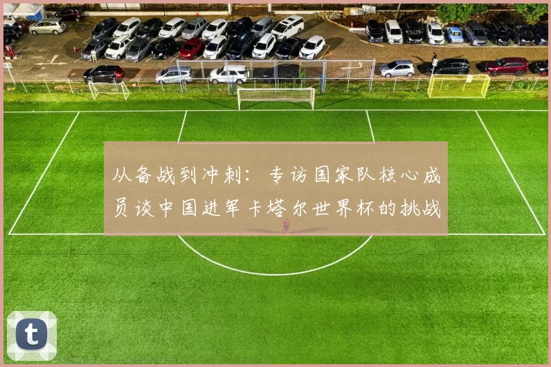 从备战到冲刺:专访国家队核心成员谈中国进军卡塔尔世界杯的挑战与希望