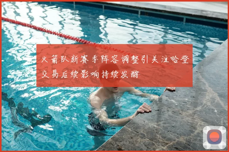 火箭队新赛季阵容调整引关注哈登交易后续影响持续发酵