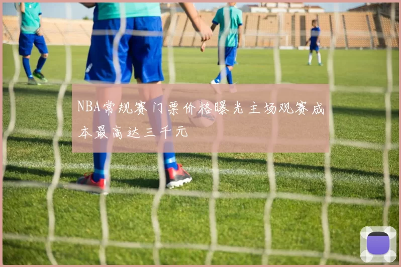 NBA常规赛门票价格曝光主场观赛成本最高达三千元