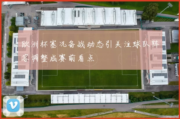 欧洲杯塞况备战动态引关注球队阵容调整成赛前看点