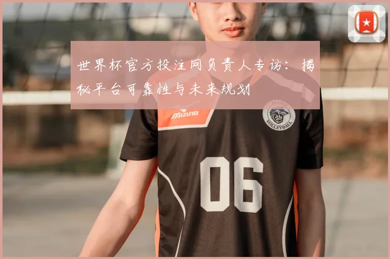 世界杯官方投注网负责人专访:揭秘平台可靠性与未来规划