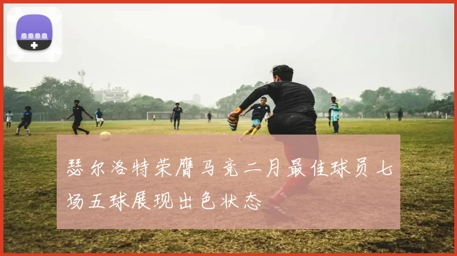 瑟尔洛特荣膺马竞二月最佳球员七场五球展现出色状态