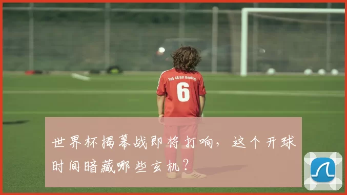 世界杯揭幕战即将打响,这个开球时间暗藏哪些玄机?
