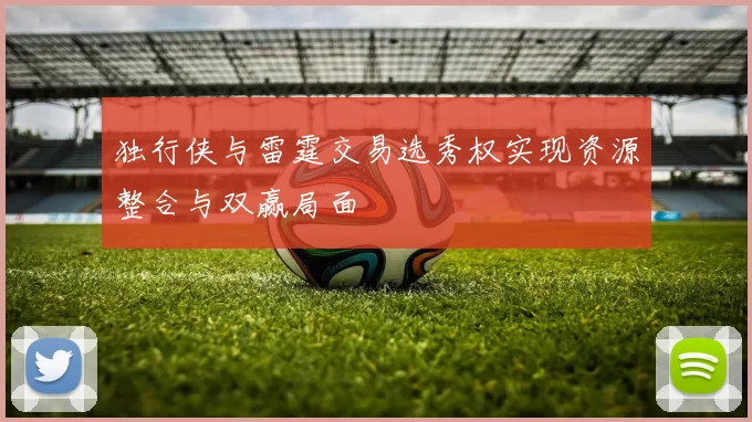 独行侠与雷霆交易选秀权实现资源整合与双赢局面