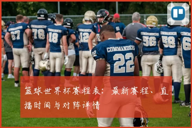篮球世界杯赛程表：最新赛程、直播时间与对阵详情