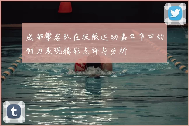 成都攀岩队在极限运动嘉年华中的耐力表现精彩点评与分析