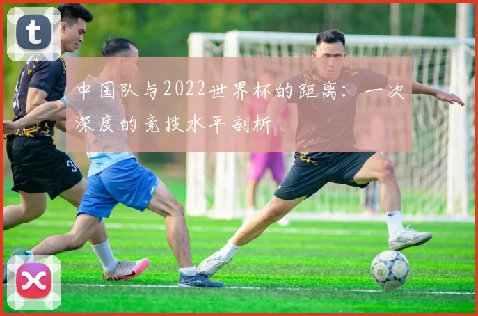中国队与2022世界杯的距离:一次深度的竞技水平剖析