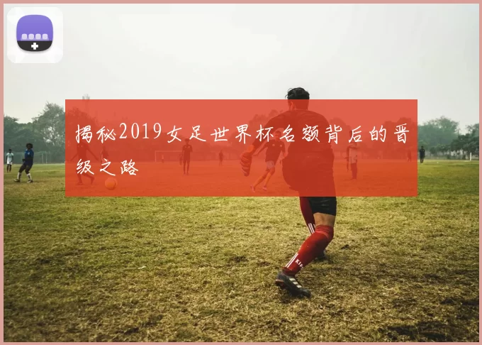 揭秘2019女足世界杯名额背后的晋级之路