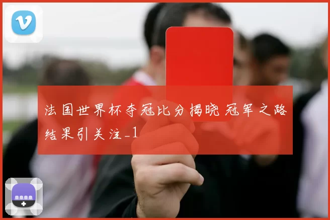 法国世界杯夺冠比分揭晓 冠军之路结果引关注_1