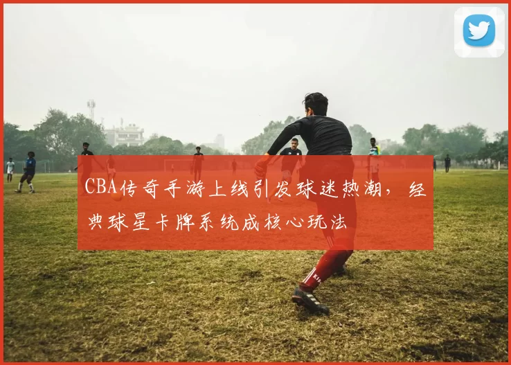 CBA传奇手游上线引发球迷热潮,经典球星卡牌系统成核心玩法