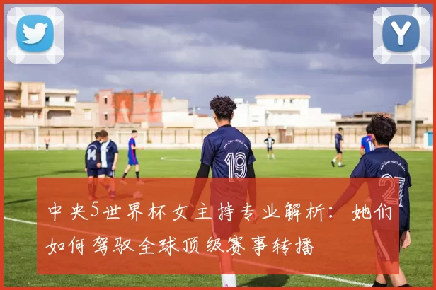 中央5世界杯女主持专业解析:她们如何驾驭全球顶级赛事转播