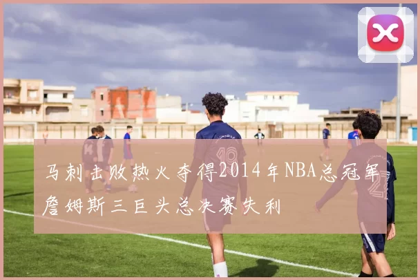 马刺击败热火夺得2014年NBA总冠军詹姆斯三巨头总决赛失利