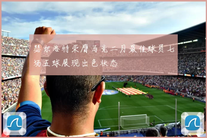瑟尔洛特荣膺马竞二月最佳球员七场五球展现出色状态
