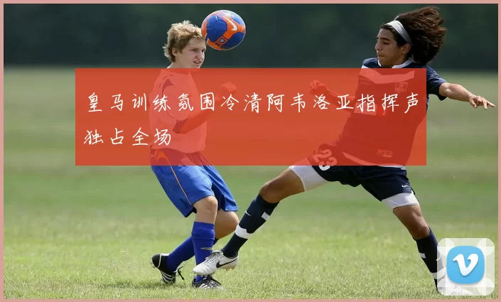 皇马训练氛围冷清阿韦洛亚指挥声独占全场