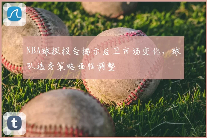 NBA球探报告揭示后卫市场变化,球队选秀策略面临调整