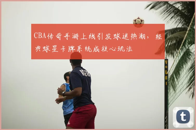 CBA传奇手游上线引发球迷热潮,经典球星卡牌系统成核心玩法