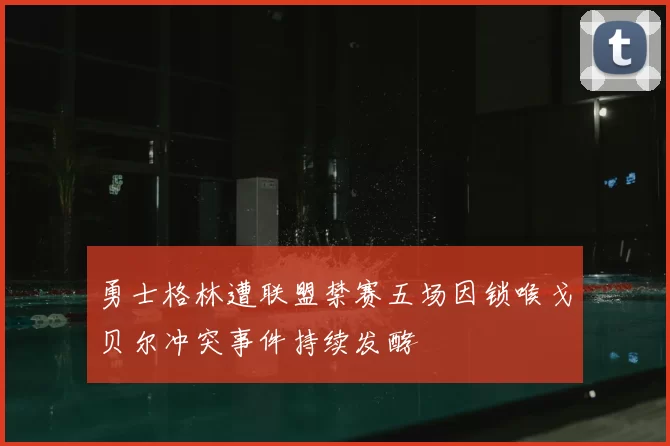 勇士格林遭联盟禁赛五场因锁喉戈贝尔冲突事件持续发酵