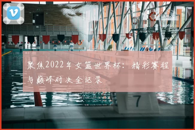 聚焦2022年女篮世界杯:精彩赛程与巅峰对决全记录
