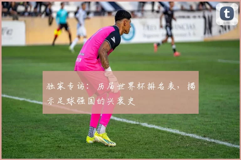 独家专访:历届世界杯排名表,揭示足球强国的兴衰史