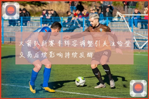 火箭队新赛季阵容调整引关注哈登交易后续影响持续发酵