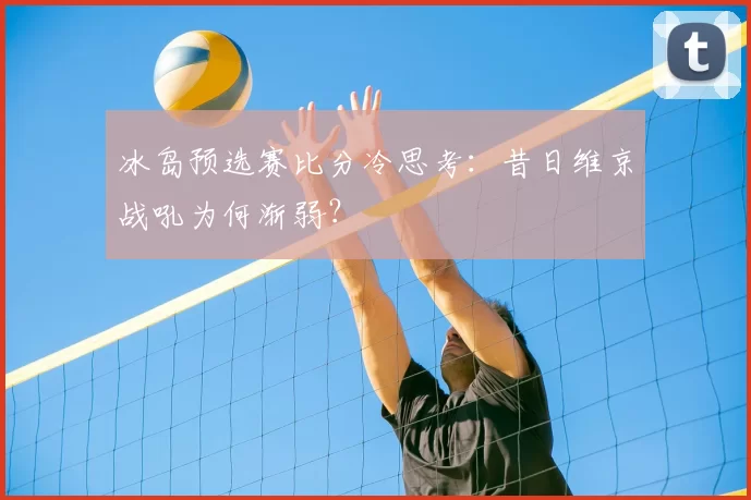 冰岛预选赛比分冷思考：昔日维京战吼为何渐弱？