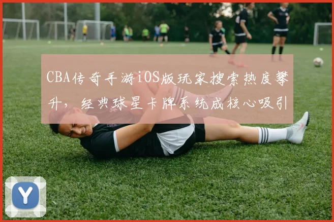 CBA传奇手游iOS版玩家搜索热度攀升,经典球星卡牌系统成核心吸引力