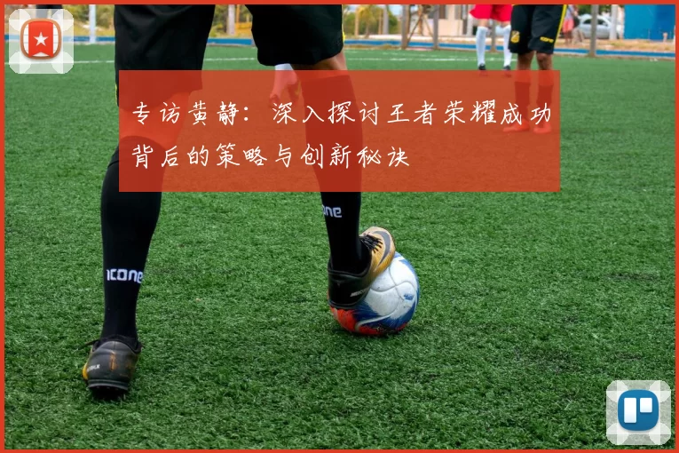 专访黄静:深入探讨王者荣耀成功背后的策略与创新秘诀