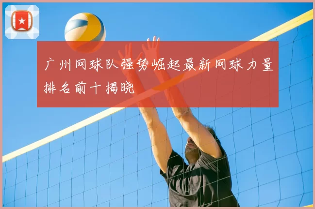 广州网球队强势崛起最新网球力量排名前十揭晓