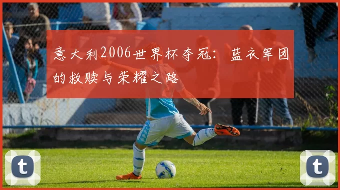 意大利2006世界杯夺冠:蓝衣军团的救赎与荣耀之路