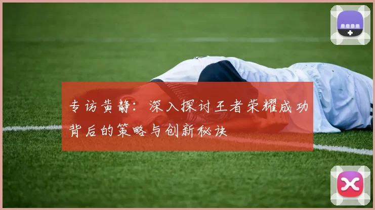 专访黄静：深入探讨王者荣耀成功背后的策略与创新秘诀