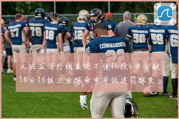 文班亚马外线表现不佳16投6中贡献16分16板三分球命中率低迷罚球失准影响球队表现