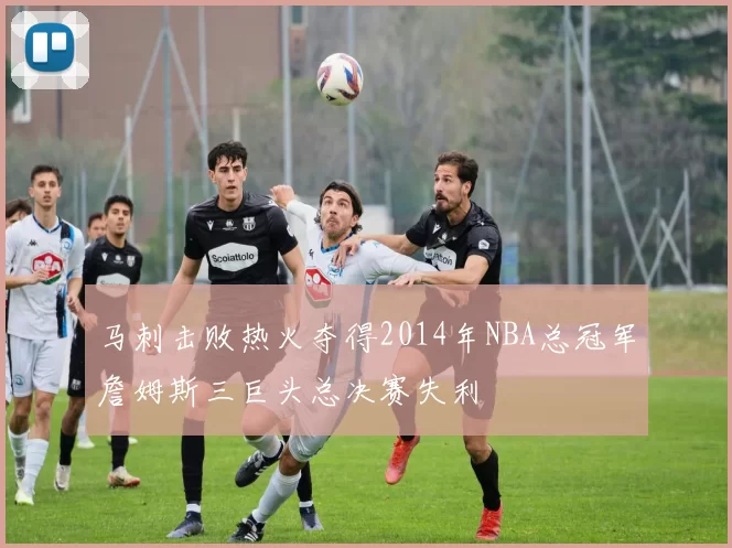 马刺击败热火夺得2014年NBA总冠军詹姆斯三巨头总决赛失利