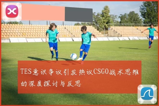 TES意识争议引发热议CSGO战术思维的深度探讨与反思