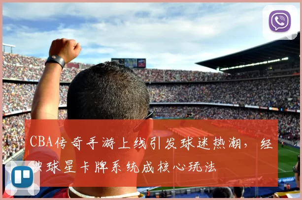 CBA传奇手游上线引发球迷热潮,经典球星卡牌系统成核心玩法
