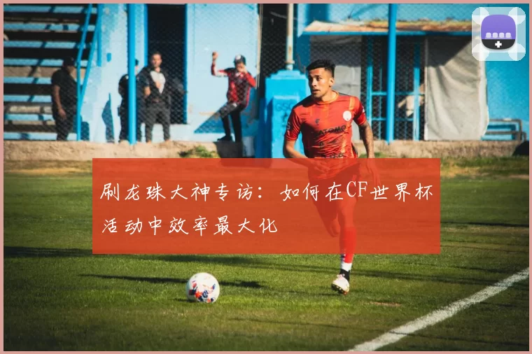 刷龙珠大神专访：如何在CF世界杯活动中效率最大化