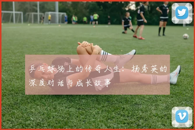 乒乓球场上的传奇人生:杨秀英的深度对话与成长故事