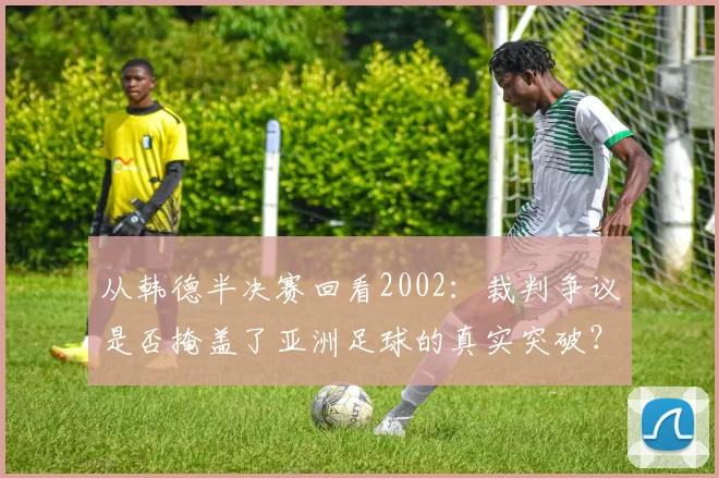 从韩德半决赛回看2002:裁判争议是否掩盖了亚洲足球的真实突破?