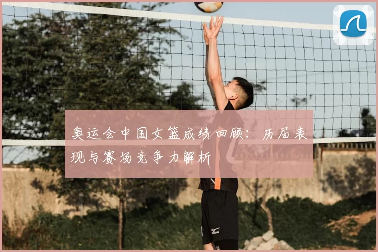 奥运会中国女篮成绩回顾：历届表现与赛场竞争力解析