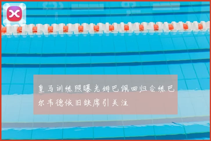 皇马训练照曝光姆巴佩回归合练巴尔韦德依旧缺席引关注
