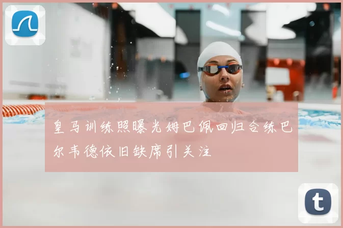 皇马训练照曝光姆巴佩回归合练巴尔韦德依旧缺席引关注